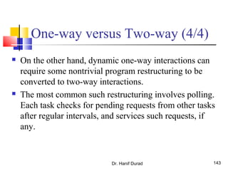 Dr. Hanif Durad 143
One-way versus Two-way (4/4)
 On the other hand, dynamic one-way interactions can
require some nontrivial program restructuring to be
converted to two-way interactions.
 The most common such restructuring involves polling.
Each task checks for pending requests from other tasks
after regular intervals, and services such requests, if
any.
 