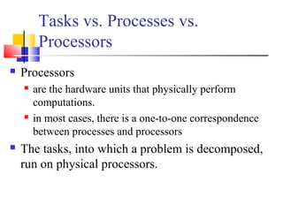 Tasks vs. Processes vs.
Processors
 Processors
 are the hardware units that physically perform
computations.
 in most cases, there is a one-to-one correspondence
between processes and processors
 The tasks, into which a problem is decomposed,
run on physical processors.
 