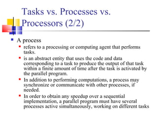 Tasks vs. Processes vs.
Processors (2/2)
 A process
 refers to a processing or computing agent that performs
tasks.
 is an abstract entity that uses the code and data
corresponding to a task to produce the output of that task
within a finite amount of time after the task is activated by
the parallel program.
 In addition to performing computations, a process may
synchronize or communicate with other processes, if
needed.
 In order to obtain any speedup over a sequential
implementation, a parallel program must have several
processes active simultaneously, working on different tasks
 