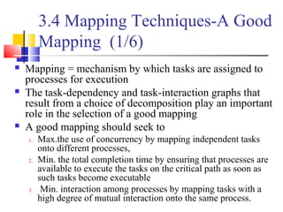 3.4 Mapping Techniques-A Good
Mapping (1/6)
 Mapping = mechanism by which tasks are assigned to
processes for execution
 The task-dependency and task-interaction graphs that
result from a choice of decomposition play an important
role in the selection of a good mapping
 A good mapping should seek to
1. Max.the use of concurrency by mapping independent tasks
onto different processes,
2. Min. the total completion time by ensuring that processes are
available to execute the tasks on the critical path as soon as
such tasks become executable
3. Min. interaction among processes by mapping tasks with a
high degree of mutual interaction onto the same process.
 