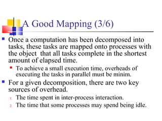 A Good Mapping (3/6)
 Once a computation has been decomposed into
tasks, these tasks are mapped onto processes with
the object that all tasks complete in the shortest
amount of elapsed time.
 To achieve a small execution time, overheads of
executing the tasks in parallel must be minim.
 For a given decomposition, there are two key
sources of overhead.
1. The time spent in inter-process interaction.
2. The time that some processes may spend being idle.
 