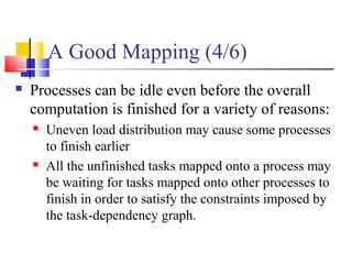 A Good Mapping (4/6)
 Processes can be idle even before the overall
computation is finished for a variety of reasons:
 Uneven load distribution may cause some processes
to finish earlier
 All the unfinished tasks mapped onto a process may
be waiting for tasks mapped onto other processes to
finish in order to satisfy the constraints imposed by
the task-dependency graph.
 
