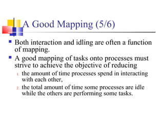 A Good Mapping (5/6)
 Both interaction and idling are often a function
of mapping.
 A good mapping of tasks onto processes must
strive to achieve the objective of reducing
1. the amount of time processes spend in interacting
with each other,
2. the total amount of time some processes are idle
while the others are performing some tasks.
 