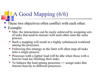 A Good Mapping (6/6)
 These two objectives often conflict with each other.
 Example:
 Min. the interactions can be easily achieved by assigning sets
of tasks that need to interact with each other onto the same
process.
 Such a mapping will result in a highly unbalanced workload
among the processes.
 Following this strategy to the limit will often map all tasks
onto a single process.
 Processes with a lighter load will be idle when those with a
heavier load are finishing their tasks.
 To balance the load among processes => assign tasks that
interact heavily to different processes.
 