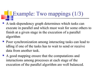 Example: Two mappings (1/3)
 A task-dependency graph determines which tasks can
execute in parallel and which must wait for some others to
finish at a given stage in the execution of a parallel
algorithm
 Poor synchronization among interacting tasks can lead to
idling if one of the tasks has to wait to send or receive
data from another task.
 A good mapping ensure that the computations and
interactions among processes at each stage of the
execution of the parallel algorithm are well balanced.
 