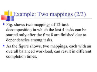 Example: Two mappings (2/3)
 Fig. shows two mappings of 12-task
decomposition in which the last 4 tasks can be
started only after the first 8 are finished due to
dependencies among tasks.
 As the figure shows, two mappings, each with an
overall balanced workload, can result in different
completion times.
 