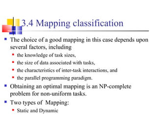 3.4 Mapping classification
 The choice of a good mapping in this case depends upon
several factors, including
 the knowledge of task sizes,
 the size of data associated with tasks,
 the characteristics of inter-task interactions, and
 the parallel programming paradigm.
 Obtaining an optimal mapping is an NP-complete
problem for non-uniform tasks.
 Two types of Mapping:
 Static and Dynamic
 