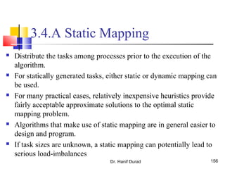 3.4.A Static Mapping
 Distribute the tasks among processes prior to the execution of the
algorithm.
 For statically generated tasks, either static or dynamic mapping can
be used.
 For many practical cases, relatively inexpensive heuristics provide
fairly acceptable approximate solutions to the optimal static
mapping problem.
 Algorithms that make use of static mapping are in general easier to
design and program.
 If task sizes are unknown, a static mapping can potentially lead to
serious load-imbalances
Dr. Hanif Durad 156
 