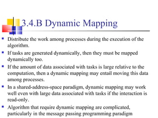 3.4.B Dynamic Mapping
 Distribute the work among processes during the execution of the
algorithm.
 If tasks are generated dynamically, then they must be mapped
dynamically too.
 If the amount of data associated with tasks is large relative to the
computation, then a dynamic mapping may entail moving this data
among processes.
 In a shared-address-space paradigm, dynamic mapping may work
well even with large data associated with tasks if the interaction is
read-only.
 Algorithm that require dynamic mapping are complicated,
particularly in the message passing programming paradigm
 