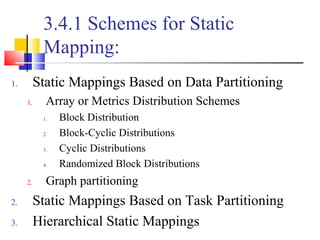 3.4.1 Schemes for Static
Mapping:
1. Static Mappings Based on Data Partitioning
1. Array or Metrics Distribution Schemes
1. Block Distribution
2. Block-Cyclic Distributions
3. Cyclic Distributions
4. Randomized Block Distributions
2. Graph partitioning
2. Static Mappings Based on Task Partitioning
3. Hierarchical Static Mappings
 
