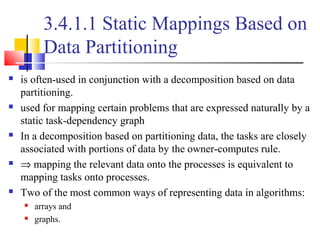 3.4.1.1 Static Mappings Based on
Data Partitioning
 is often-used in conjunction with a decomposition based on data
partitioning.
 used for mapping certain problems that are expressed naturally by a
static task-dependency graph
 In a decomposition based on partitioning data, the tasks are closely
associated with portions of data by the owner-computes rule.
 ⇒ mapping the relevant data onto the processes is equivalent to
mapping tasks onto processes.
 Two of the most common ways of representing data in algorithms:
 arrays and
 graphs.
 