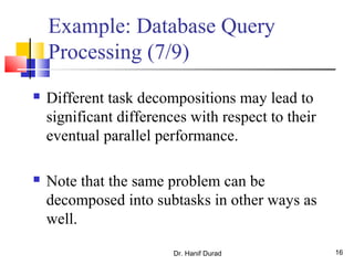 Dr. Hanif Durad 16
Example: Database Query
Processing (7/9)
 Different task decompositions may lead to
significant differences with respect to their
eventual parallel performance.
 Note that the same problem can be
decomposed into subtasks in other ways as
well.
 