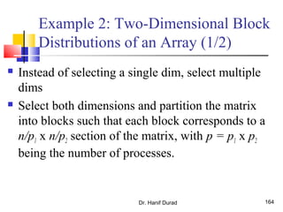 Example 2: Two-Dimensional Block
Distributions of an Array (1/2)
 Instead of selecting a single dim, select multiple
dims
 Select both dimensions and partition the matrix
into blocks such that each block corresponds to a
n/p1 x n/p2 section of the matrix, with p = p1 x p2
being the number of processes.
Dr. Hanif Durad 164
 