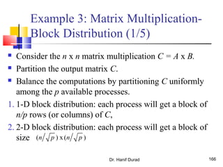 Example 3: Matrix Multiplication-
Block Distribution (1/5)
 Consider the n x n matrix multiplication C = A x B.
 Partition the output matrix C.
 Balance the computations by partitioning C uniformly
among the p available processes.
1. 1-D block distribution: each process will get a block of
n/p rows (or columns) of C,
2. 2-D block distribution: each process will get a block of
size
Dr. Hanif Durad 166
( ) x ( )n p n p
 