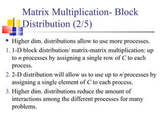 Matrix Multiplication- Block
Distribution (2/5)
 Higher dim. distributions allow to use more processes.
1. 1-D block distribution/ matrix-matrix multiplication: up
to n processes by assigning a single row of C to each
process.
2. 2-D distribution will allow us to use up to n2
processes by
assigning a single element of C to each process.
3. Higher dim. distributions reduce the amount of
interactions among the different processes for many
problems.
 
