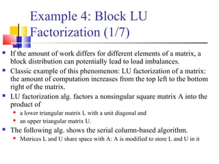 Example 4: Block LU
Factorization (1/7)
 If the amount of work differs for different elements of a matrix, a
block distribution can potentially lead to load imbalances.
 Classic example of this phenomenon: LU factorization of a matrix:
the amount of computation increases from the top left to the bottom
right of the matrix.
 LU factorization alg. factors a nonsingular square matrix A into the
product of
 a lower triangular matrix L with a unit diagonal and
 an upper triangular matrix U.
 The following alg. shows the serial column-based algorithm.
 Matrices L and U share space with A: A is modified to store L and U in it
 