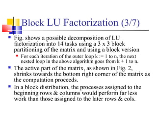Block LU Factorization (3/7)
 Fig. shows a possible decomposition of LU
factorization into 14 tasks using a 3 x 3 block
partitioning of the matrix and using a block version
 For each iteration of the outer loop k := 1 to n, the next
nested loop in the above algorithm goes from k + 1 to n.
 The active part of the matrix, as shown in Fig. 2,
shrinks towards the bottom right corner of the matrix as
the computation proceeds.
 In a block distribution, the processes assigned to the
beginning rows & columns would perform far less
work than those assigned to the later rows & cols.
 