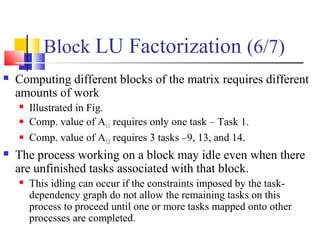 Block LU Factorization (6/7)
 Computing different blocks of the matrix requires different
amounts of work
 Illustrated in Fig.
 Comp. value of A1,1 requires only one task – Task 1.
 Comp. value of A3,3 requires 3 tasks –9, 13, and 14.
 The process working on a block may idle even when there
are unfinished tasks associated with that block.
 This idling can occur if the constraints imposed by the task-
dependency graph do not allow the remaining tasks on this
process to proceed until one or more tasks mapped onto other
processes are completed.
 