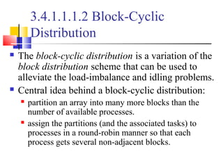 3.4.1.1.1.2 Block-Cyclic
Distribution
 The block-cyclic distribution is a variation of the
block distribution scheme that can be used to
alleviate the load-imbalance and idling problems.
 Central idea behind a block-cyclic distribution:
 partition an array into many more blocks than the
number of available processes.
 assign the partitions (and the associated tasks) to
processes in a round-robin manner so that each
process gets several non-adjacent blocks.
 
