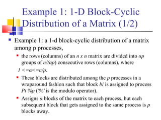 Example 1: 1-D Block-Cyclic
Distribution of a Matrix (1/2)
 Example 1: a 1-d block-cyclic distribution of a matrix
among p processes,
 the rows (columns) of an n x n matrix are divided into αp
groups of n/(αp) consecutive rows (columns), where
1 <=α<=n/p.
 These blocks are distributed among the p processes in a
wraparound fashion such that block bi is assigned to process
Pi %p ('%' is the modulo operator).
 Assigns α blocks of the matrix to each process, but each
subsequent block that gets assigned to the same process is p
blocks away.
 