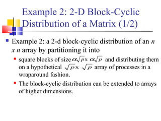 Example 2: 2-D Block-Cyclic
Distribution of a Matrix (1/2)
 Example 2: a 2-d block-cyclic distribution of an n
x n array by partitioning it into
 square blocks of size and distributing them
on a hypothetical array of processes in a
wraparound fashion.
 The block-cyclic distribution can be extended to arrays
of higher dimensions.
xp pα α
xp p
 