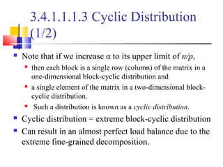 3.4.1.1.1.3 Cyclic Distribution
(1/2)
 Note that if we increase α to its upper limit of n/p,
 then each block is a single row (column) of the matrix in a
one-dimensional block-cyclic distribution and
 a single element of the matrix in a two-dimensional block-
cyclic distribution.
 Such a distribution is known as a cyclic distribution.
 Cyclic distribution = extreme block-cyclic distribution
 Can result in an almost perfect load balance due to the
extreme fine-grained decomposition.
 