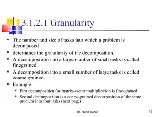 Dr. Hanif Durad 19
3.1.2.1 Granularity
 The number and size of tasks into which a problem is
decomposed
 determines the granularity of the decomposition.
 A decomposition into a large number of small tasks is called
finegrained
 A decomposition into a small number of large tasks is called
coarse-grained.
 Example:
 First decomposition for matrix-vector multiplication is fine-grained
 Second decomposition is a coarse-grained decomposition of the same
problem into four tasks (next page)
 