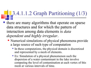 3.4.1.1.2 Graph Partitioning (1/3)
 there are many algorithms that operate on sparse
data structures and for which the pattern of
interaction among data elements is data
dependent and highly irregular.
 Numerical simulations of physical phenomena provide
a large source of such type of computation

In these computations, the physical domain is discretized
and represented by a mesh of elements.

Ex: Simulation of a physical phenomenon such the
dispersion of a water contaminant in the lake involve
computing the level of contamination at each vertex of this
mesh at various intervals of time.
 