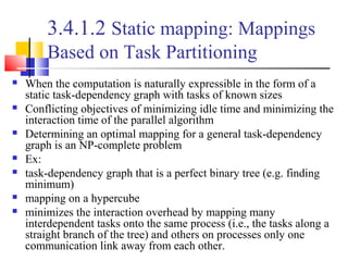 3.4.1.2 Static mapping: Mappings
Based on Task Partitioning
 When the computation is naturally expressible in the form of a
static task-dependency graph with tasks of known sizes
 Conflicting objectives of minimizing idle time and minimizing the
interaction time of the parallel algorithm
 Determining an optimal mapping for a general task-dependency
graph is an NP-complete problem
 Ex:
 task-dependency graph that is a perfect binary tree (e.g. finding
minimum)
 mapping on a hypercube
 minimizes the interaction overhead by mapping many
interdependent tasks onto the same process (i.e., the tasks along a
straight branch of the tree) and others on processes only one
communication link away from each other.
 