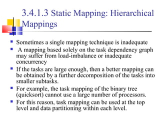3.4.1.3 Static Mapping: Hierarchical
Mappings
 Sometimes a single mapping technique is inadequate
 A mapping based solely on the task dependency graph
may suffer from load-imbalance or inadequate
concurrency
 If the tasks are large enough, then a better mapping can
be obtained by a further decomposition of the tasks into
smaller subtasks.
 For example, the task mapping of the binary tree
(quicksort) cannot use a large number of processors.
 For this reason, task mapping can be used at the top
level and data partitioning within each level.
 