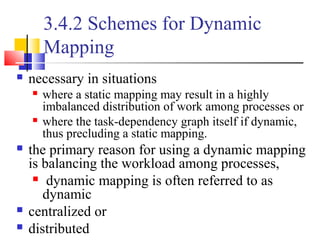3.4.2 Schemes for Dynamic
Mapping
 necessary in situations
 where a static mapping may result in a highly
imbalanced distribution of work among processes or
 where the task-dependency graph itself if dynamic,
thus precluding a static mapping.
 the primary reason for using a dynamic mapping
is balancing the workload among processes,
 dynamic mapping is often referred to as
dynamic
 centralized or
 distributed
 