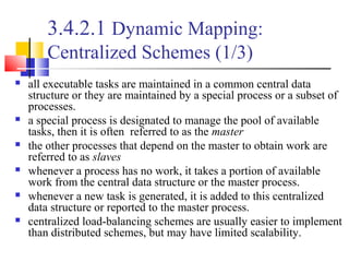 3.4.2.1 Dynamic Mapping:
Centralized Schemes (1/3)
 all executable tasks are maintained in a common central data
structure or they are maintained by a special process or a subset of
processes.
 a special process is designated to manage the pool of available
tasks, then it is often referred to as the master
 the other processes that depend on the master to obtain work are
referred to as slaves
 whenever a process has no work, it takes a portion of available
work from the central data structure or the master process.
 whenever a new task is generated, it is added to this centralized
data structure or reported to the master process.
 centralized load-balancing schemes are usually easier to implement
than distributed schemes, but may have limited scalability.
 