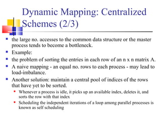 Dynamic Mapping: Centralized
Schemes (2/3)
 the large no. accesses to the common data structure or the master
process tends to become a bottleneck.
 Example:
 the problem of sorting the entries in each row of an n x n matrix A.
 A naive mapping - an equal no. rows to each process - may lead to
load-imbalance.
 Another solution: maintain a central pool of indices of the rows
that have yet to be sorted.
 Whenever a process is idle, it picks up an available index, deletes it, and
sorts the row with that index
 Scheduling the independent iterations of a loop among parallel processes is
known as self scheduling
 