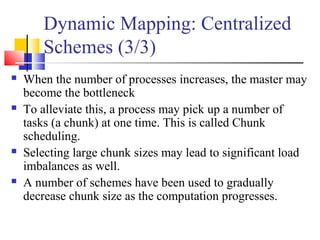 Dynamic Mapping: Centralized
Schemes (3/3)
 When the number of processes increases, the master may
become the bottleneck
 To alleviate this, a process may pick up a number of
tasks (a chunk) at one time. This is called Chunk
scheduling.
 Selecting large chunk sizes may lead to significant load
imbalances as well.
 A number of schemes have been used to gradually
decrease chunk size as the computation progresses.
 
