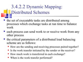 3.4.2.2 Dynamic Mapping:
Distributed Schemes
 the set of executable tasks are distributed among
processes which exchange tasks at run time to balance
work
 each process can send work to or receive work from any
other process
 the critical parameters of a distributed load balancing
scheme are as follows:
 How are the sending and receiving processes paired together?
 Is the work transfer initiated by the sender or the receiver?
 How much work is transferred in each exchange?
 When is the work transfer performed?
 