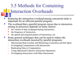 3.5 Methods for Containing
Interaction Overheads
 Reducing the interaction overhead among concurrent tasks is
important for an efficient parallel program.
 The overhead that a parallel program incurs due to interaction
among its processes depends on many factors:
 the volume of data exchanged during interactions,
 the frequency of interaction,
 the spatial and temporal pattern of interactions, etc.
 Some general techniques that can be used to reduce the
interaction overheads incurred by parallel programs:
1. Maximizing Data Locality and Minimizing Contention and Hot Spots
2. Overlapping Computations with Interactions
3. Replicating Data or Computations
4. Using Optimized Collective Interaction Operations
5. Overlapping Interactions with Other Interactions
 