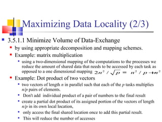 Maximizing Data Locality (2/3)
 3.5.1.1 Minimize Volume of Data-Exchange
 by using appropriate decomposition and mapping schemes.
 Example: matrix multiplication

using a two-dimensional mapping of the computations to the processes we
reduce the amount of shared data that needs to be accessed by each task as
opposed to a one dimensional mapping
 Example: Dot product of two vectors

two vectors of length n in parallel such that each of the p tasks multiplies
n/p pairs of elements.

Don't add individual product of a pair of numbers to the final result

create a partial dot product of its assigned portion of the vectors of length
n/p in its own local location,

only access the final shared location once to add this partial result.

This will reduce the number of accesses
2 2 2
2 / /n p n p n+=
 