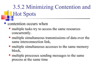 3.5.2 Minimizing Contention and
Hot Spots
 contention occurs when
 multiple tasks try to access the same resources
concurrently.
 multiple simultaneous transmissions of data over the
same interconnection link,
 multiple simultaneous accesses to the same memory
block,
 multiple processes sending messages to the same
process at the same time
 