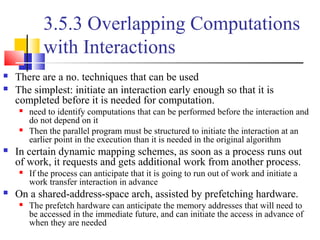 3.5.3 Overlapping Computations
with Interactions
 There are a no. techniques that can be used
 The simplest: initiate an interaction early enough so that it is
completed before it is needed for computation.
 need to identify computations that can be performed before the interaction and
do not depend on it
 Then the parallel program must be structured to initiate the interaction at an
earlier point in the execution than it is needed in the original algorithm
 In certain dynamic mapping schemes, as soon as a process runs out
of work, it requests and gets additional work from another process.
 If the process can anticipate that it is going to run out of work and initiate a
work transfer interaction in advance
 On a shared-address-space arch, assisted by prefetching hardware.
 The prefetch hardware can anticipate the memory addresses that will need to
be accessed in the immediate future, and can initiate the access in advance of
when they are needed
 