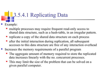 3.5.4.1 Replicating Data
 Example:
 multiple processes may require frequent read-only access to
shared data structure, such as a hash-table, in an irregular pattern.
 replicate a copy of the shared data structure on each process
 after the initial interaction during replication, all subsequent
accesses to this data structure are free of any interaction overhead
 Increases the memory requirements of a parallel program
 The aggregate amount of memory required to store the replicated
data increases linearly with the no. concurrent processes.
 This may limit the size of the problem that can be solved on a
given parallel computer.
 