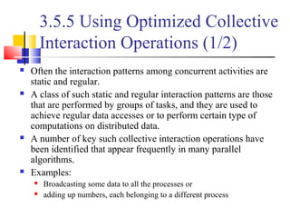 3.5.5 Using Optimized Collective
Interaction Operations (1/2)
 Often the interaction patterns among concurrent activities are
static and regular.
 A class of such static and regular interaction patterns are those
that are performed by groups of tasks, and they are used to
achieve regular data accesses or to perform certain type of
computations on distributed data.
 A number of key such collective interaction operations have
been identified that appear frequently in many parallel
algorithms.
 Examples:
 Broadcasting some data to all the processes or
 adding up numbers, each belonging to a different process
 