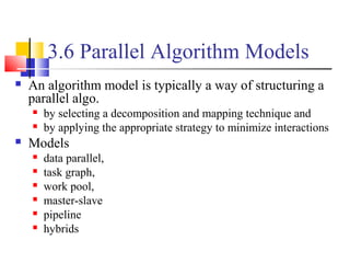 3.6 Parallel Algorithm Models
 An algorithm model is typically a way of structuring a
parallel algo.
 by selecting a decomposition and mapping technique and
 by applying the appropriate strategy to minimize interactions
 Models
 data parallel,
 task graph,
 work pool,
 master-slave
 pipeline
 hybrids
 