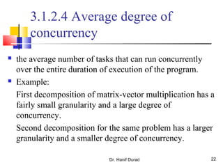 Dr. Hanif Durad 22
3.1.2.4 Average degree of
concurrency
 the average number of tasks that can run concurrently
over the entire duration of execution of the program.
 Example:
First decomposition of matrix-vector multiplication has a
fairly small granularity and a large degree of
concurrency.
Second decomposition for the same problem has a larger
granularity and a smaller degree of concurrency.
 