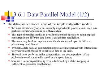 3.6.1 Data Parallel Model (1/2)
 The data-parallel model is one of the simplest algorithm models.
 the tasks are statically or semi-statically mapped onto processes and each task
performs similar operations on different data.
 This type of parallelism that is a result of identical operations being applied
concurrently on different data items is called data parallelism.
 The work may be done in phases and the data operated upon in different
phases may be different.
 Typically, data-parallel computation phases are interspersed with interactions
to synchronize the tasks or to get fresh data to the tasks.
 Since all tasks perform similar computations, the decomposition of the
problem into tasks is usually based on data partitioning
 because a uniform partitioning of data followed by a static mapping is
sufficient to guarantee load balance
 