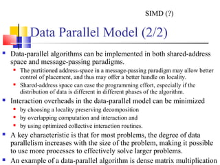 Data Parallel Model (2/2)
 Data-parallel algorithms can be implemented in both shared-address
space and message-passing paradigms.
 The partitioned address-space in a message-passing paradigm may allow better
control of placement, and thus may offer a better handle on locality.
 Shared-address space can ease the programming effort, especially if the
distribution of data is different in different phases of the algorithm.
 Interaction overheads in the data-parallel model can be minimized
 by choosing a locality preserving decomposition
 by overlapping computation and interaction and
 by using optimized collective interaction routines.
 A key characteristic is that for most problems, the degree of data
parallelism increases with the size of the problem, making it possible
to use more processes to effectively solve larger problems.
 An example of a data-parallel algorithm is dense matrix multiplication
SIMD (?)
 