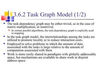 3.6.2 Task Graph Model (1/2)
 The task-dependency graph may be either trivial, as in the case of
matrix multiplication, or nontrivial.
 In certain parallel algorithms, the task-dependency graph is explicitly used
in mapping
 In the task graph model, the interrelationships among the tasks are
utilized to promote locality or to reduce interaction costs.
 Employed to solve problems in which the amount of data
associated with the tasks is large relative to the amount of
computation associated with them
 Work is more easily shared in paradigms with globally addressable
space, but mechanisms are available to share work in disjoint
address space.
 