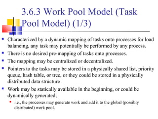 3.6.3 Work Pool Model (Task
Pool Model) (1/3)
 Characterized by a dynamic mapping of tasks onto processes for load
balancing, any task may potentially be performed by any process.
 There is no desired pre-mapping of tasks onto processes.
 The mapping may be centralized or decentralized.
 Pointers to the tasks may be stored in a physically shared list, priority
queue, hash table, or tree, or they could be stored in a physically
distributed data structure
 Work may be statically available in the beginning, or could be
dynamically generated;
 i.e., the processes may generate work and add it to the global (possibly
distributed) work pool.
 