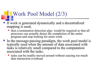 Work Pool Model (2/3)
 If work is generated dynamically and a decentralized
mapping is used,
 then a termination detection algo. would be required so that all
processes can actually detect the completion of the entire
program and stop looking for more work.
 In the message-passing paradigm, the work pool model is
typically used when the amount of data associated with
tasks is relatively small compared to the computation
associated with the tasks.
 tasks can be readily moved around without causing too much
data interaction overhead.
 