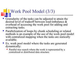 Work Pool Model (3/3)
 Granularity of the tasks can be adjusted to attain the
desired level of tradeoff between load-imbalance &
overhead of accessing the work pool for adding and
extracting tasks.
 Parallelization of loops by chunk scheduling or related
methods is an example of the use of the work pool model
with centralized mapping when the tasks are statically
available.
 Ex. work pool model where the tasks are generated
dynamically:
 Parallel tree search where the work is represented by a
centralized or distributed data structure
 