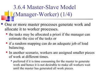 3.6.4 Master-Slave Model
(Manager-Worker) (1/4)
 One or more master processes generate work and
allocate it to worker processes.
 the tasks may be allocated a priori if the manager can
estimate the size of the tasks or
 if a random mapping can do an adequate job of load
balancing.
 In another scenario, workers are assigned smaller pieces
of work at different times.

preferred if it is time consuming for the master to generate
work and hence it is not desirable to make all workers wait
until the master has generated all work pieces.
 